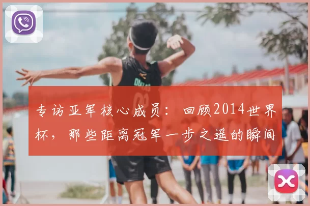 专访亚军核心成员:回顾2014世界杯,那些距离冠军一步之遥的瞬间