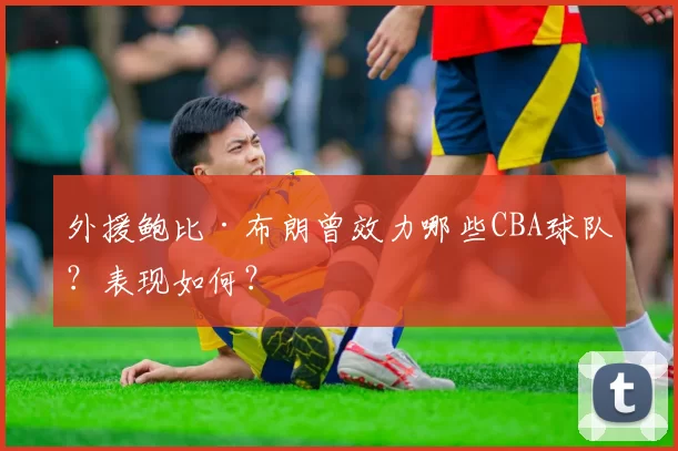 外援鲍比·布朗曾效力哪些CBA球队？表现如何？