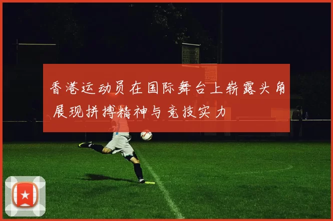 香港运动员在国际舞台上崭露头角 展现拼搏精神与竞技实力
