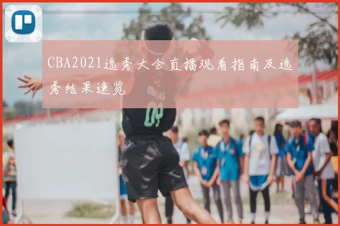 CBA2021选秀大会直播观看指南及选秀结果速览