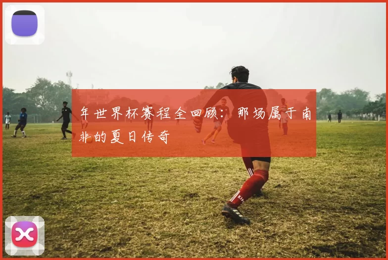 年世界杯赛程全回顾：那场属于南非的夏日传奇