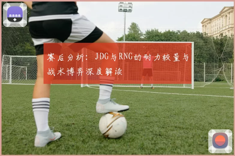 赛后分析：JDG与RNG的耐力较量与战术博弈深度解读