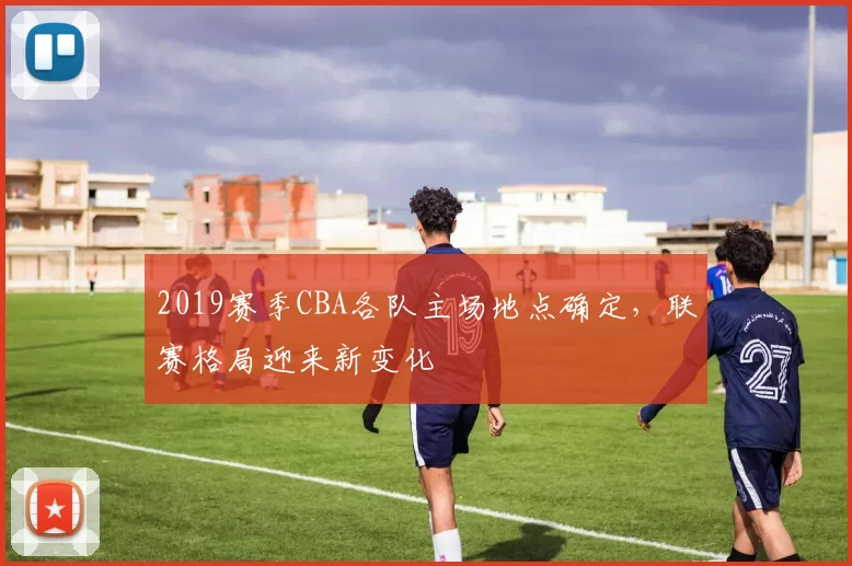 2019赛季CBA各队主场地点确定，联赛格局迎来新变化