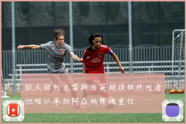 欧文称约克雷斯为英超顶级终结者但难以承担阿森纳锋线重任