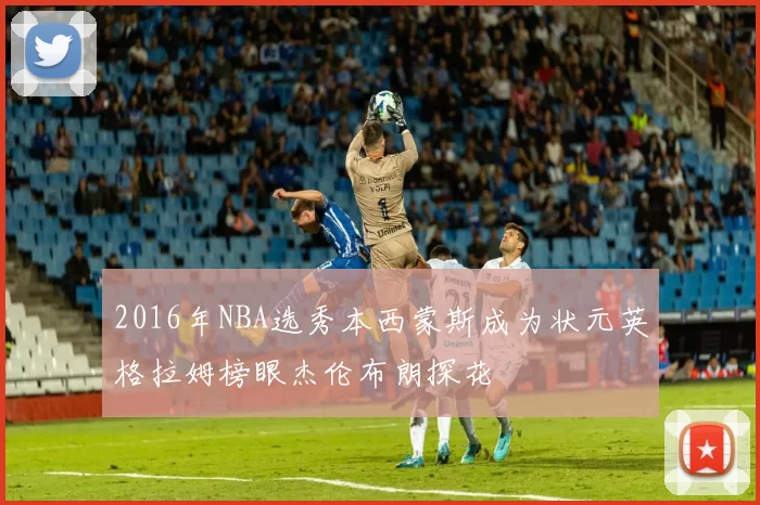 2016年NBA选秀本西蒙斯成为状元英格拉姆榜眼杰伦布朗探花