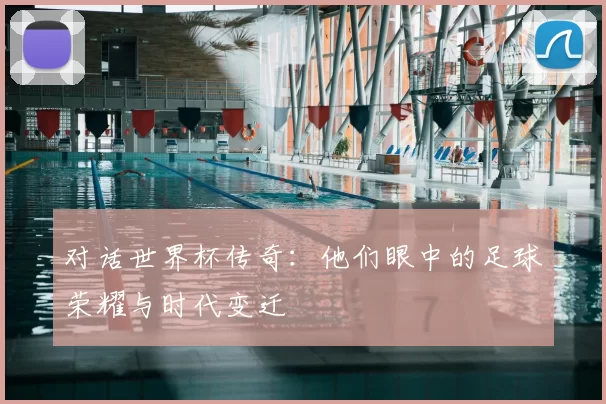 对话世界杯传奇：他们眼中的足球荣耀与时代变迁