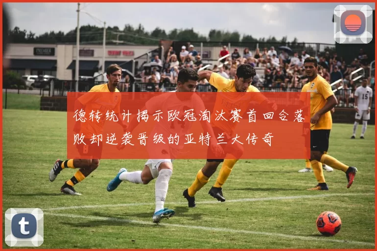 德转统计揭示欧冠淘汰赛首回合落败却逆袭晋级的亚特兰大传奇