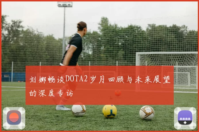刘娜畅谈DOTA2岁月回顾与未来展望的深度专访