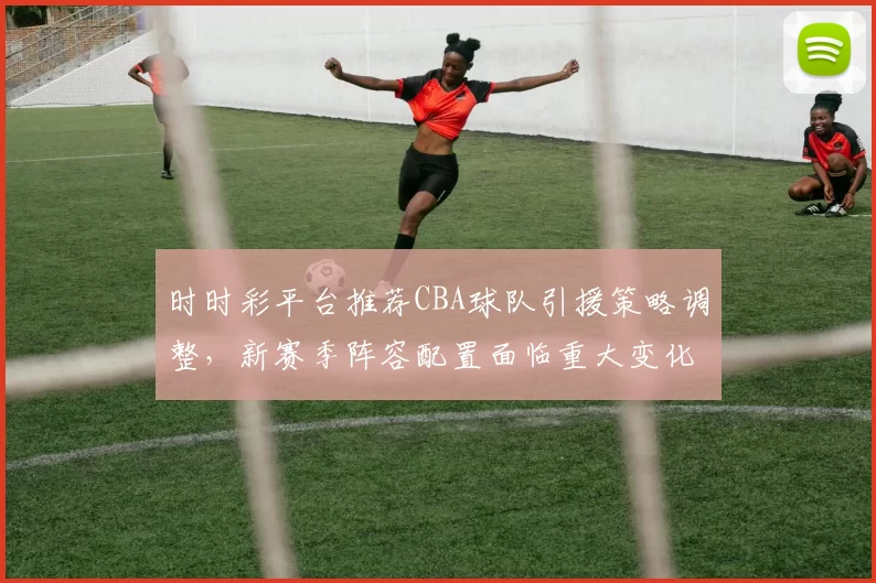时时彩平台推荐CBA球队引援策略调整,新赛季阵容配置面临重大变化
