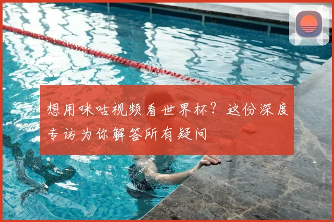 想用咪咕视频看世界杯？这份深度专访为你解答所有疑问