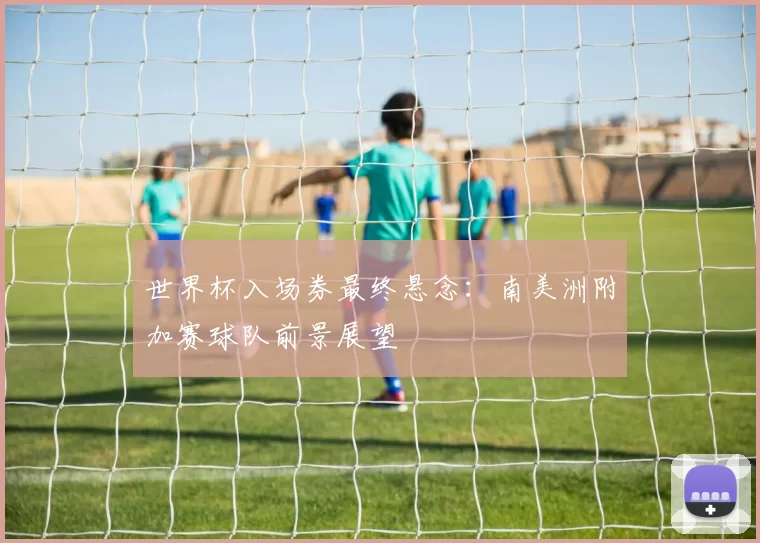 世界杯入场券最终悬念:南美洲附加赛球队前景展望