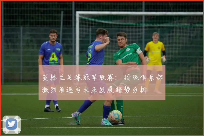 英格兰足球冠军联赛：顶级俱乐部激烈角逐与未来发展趋势分析
