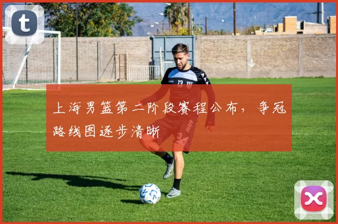 上海男篮第二阶段赛程公布，争冠路线图逐步清晰