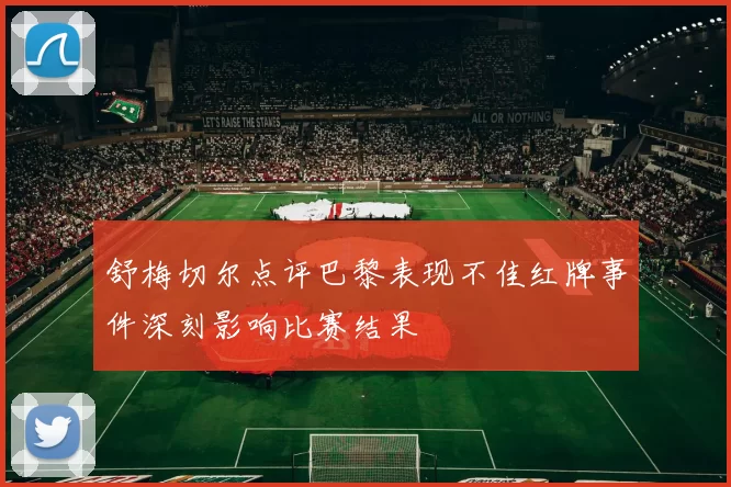 舒梅切尔点评巴黎表现不佳红牌事件深刻影响比赛结果