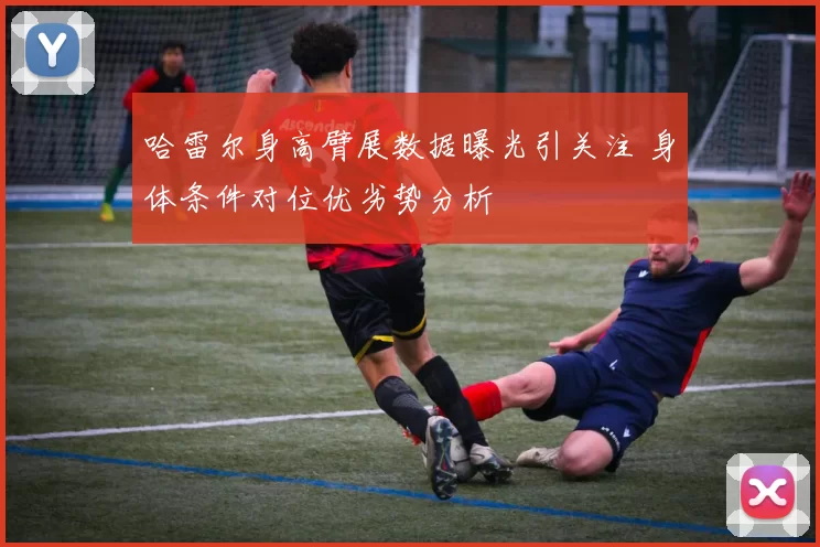 哈雷尔身高臂展数据曝光引关注 身体条件对位优劣势分析
