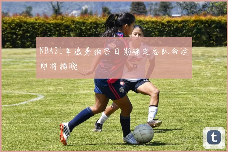 NBA21年选秀抽签日期确定各队命运即将揭晓