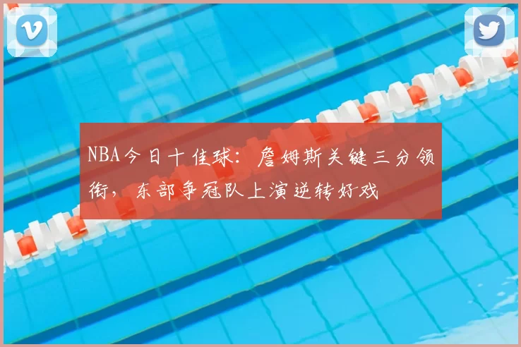 NBA今日十佳球：詹姆斯关键三分领衔，东部争冠队上演逆转好戏