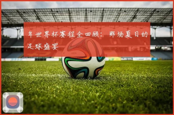 年世界杯赛程全回顾：那场夏日的足球盛宴