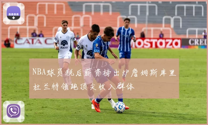 NBA球员税后薪资榜出炉詹姆斯库里杜兰特领跑顶尖收入群体