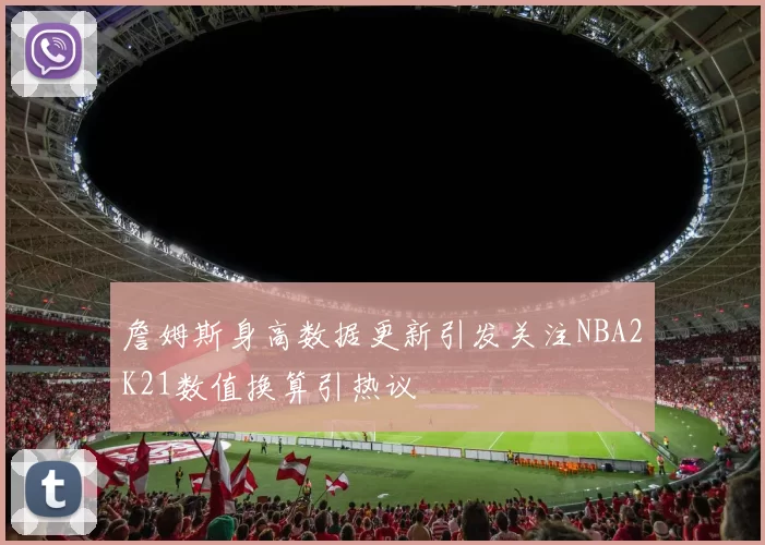 詹姆斯身高数据更新引发关注NBA2K21数值换算引热议