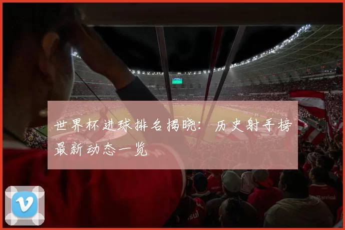 世界杯进球排名揭晓:历史射手榜最新动态一览