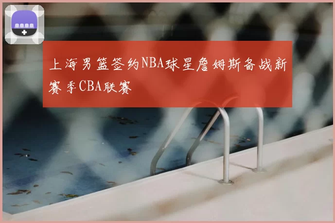 上海男篮签约NBA球星詹姆斯备战新赛季CBA联赛