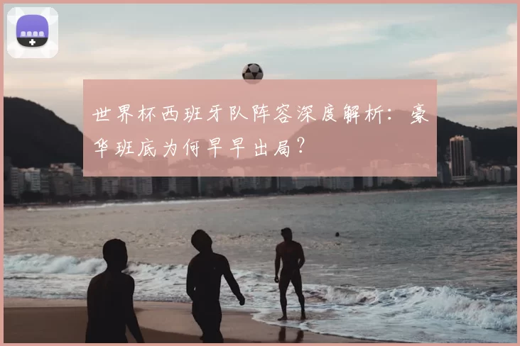 世界杯西班牙队阵容深度解析：豪华班底为何早早出局？