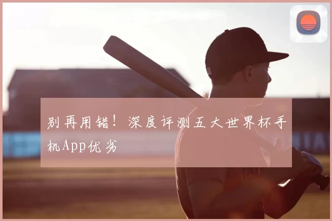 别再用错!深度评测五大世界杯手机App优劣