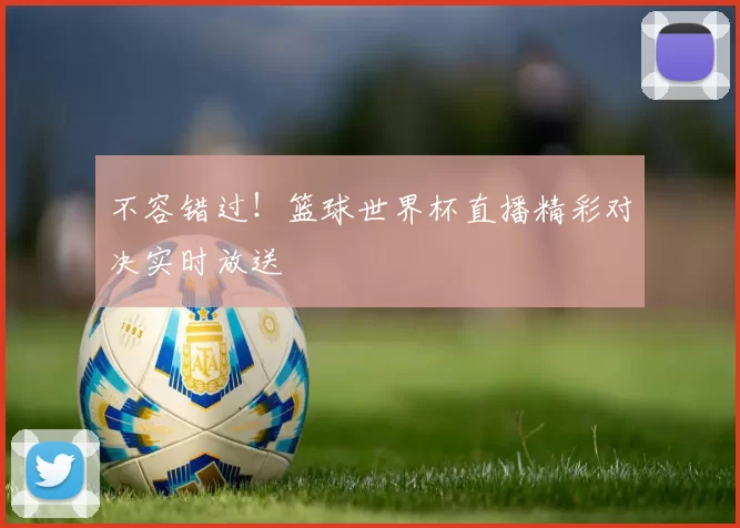不容错过！篮球世界杯直播精彩对决实时放送