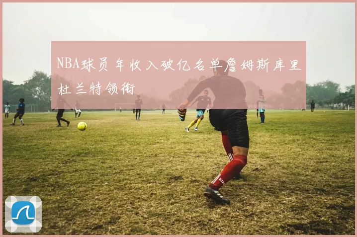 NBA球员年收入破亿名单詹姆斯库里杜兰特领衔