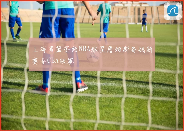 上海男篮签约NBA球星詹姆斯备战新赛季CBA联赛
