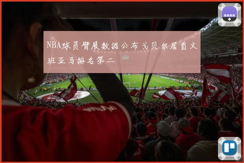 NBA球员臂展数据公布戈贝尔居首文班亚马排名第二