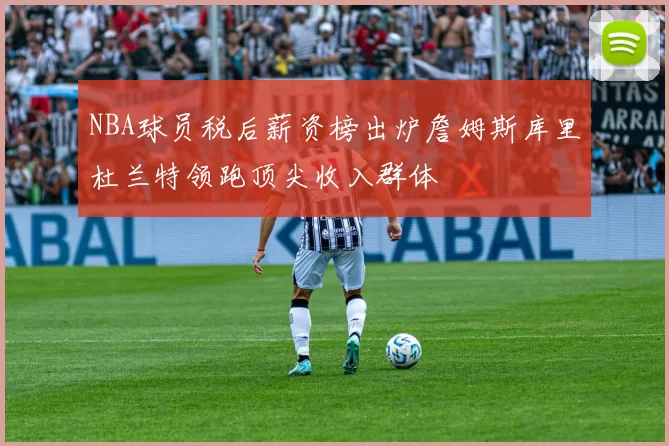 NBA球员税后薪资榜出炉詹姆斯库里杜兰特领跑顶尖收入群体