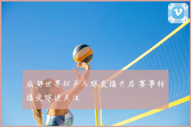 成都世界杯乒乓球直播开启 赛事转播受球迷关注
