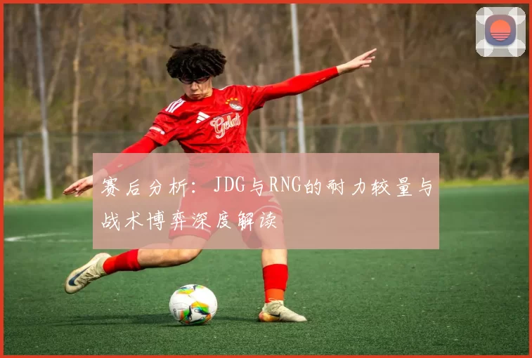 赛后分析：JDG与RNG的耐力较量与战术博弈深度解读