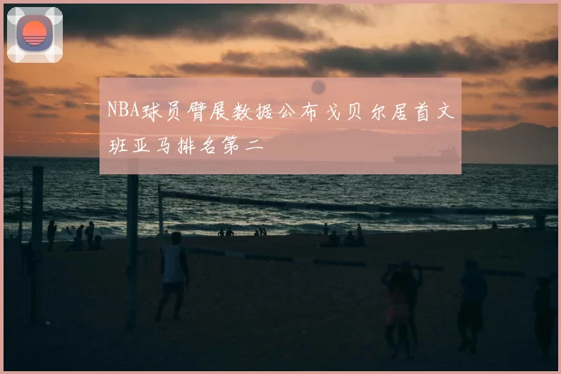 NBA球员臂展数据公布戈贝尔居首文班亚马排名第二