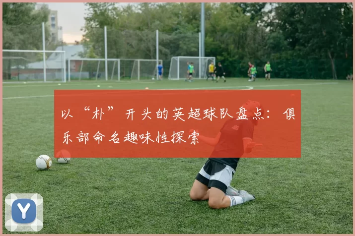 以“朴”开头的英超球队盘点：俱乐部命名趣味性探索