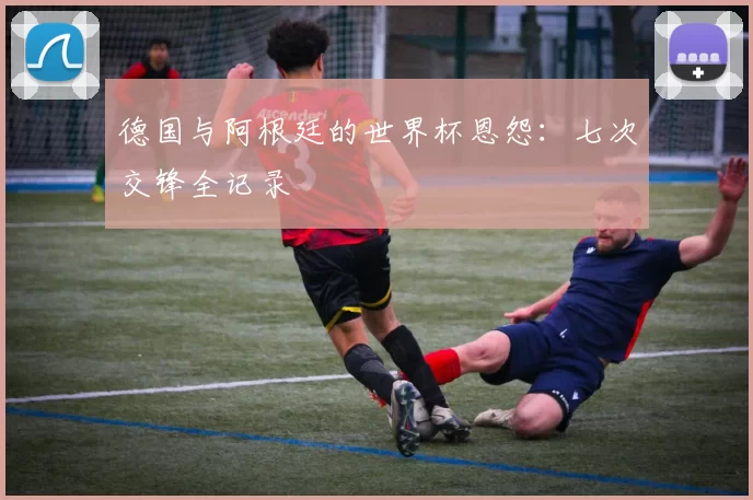 德国与阿根廷的世界杯恩怨：七次交锋全记录