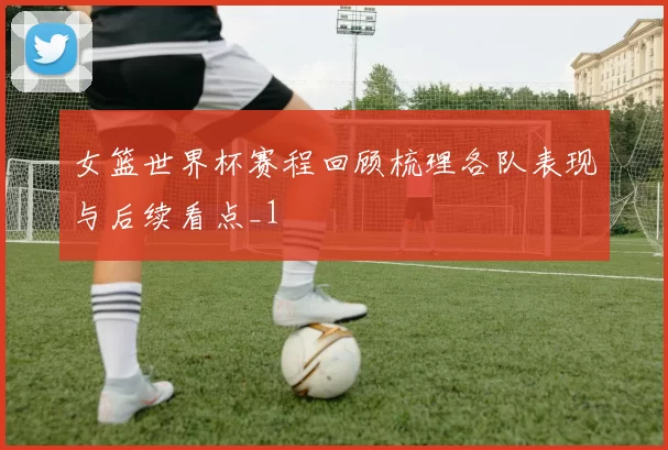 女篮世界杯赛程回顾梳理各队表现与后续看点_1