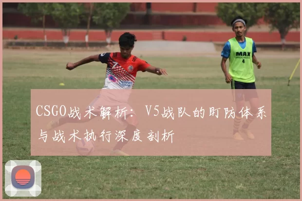 CSGO战术解析：V5战队的盯防体系与战术执行深度剖析