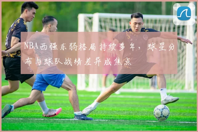 NBA西强东弱格局持续多年,球星分布与球队战绩差异成焦点