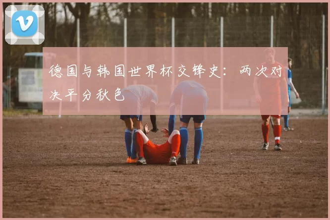 德国与韩国世界杯交锋史：两次对决平分秋色
