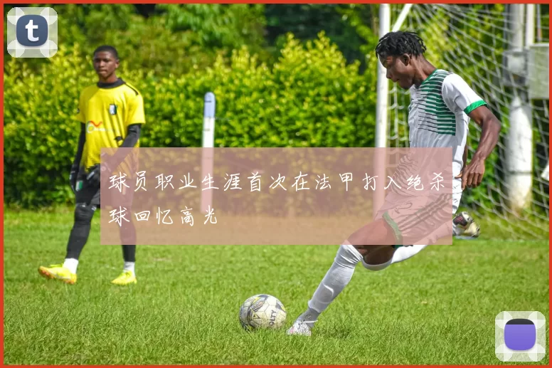 球员职业生涯首次在法甲打入绝杀球回忆高光