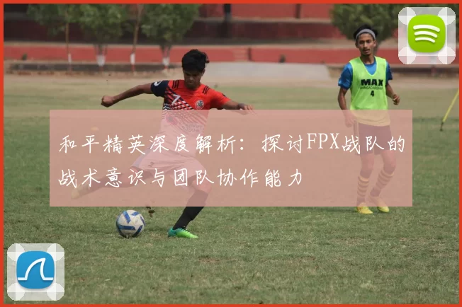 和平精英深度解析：探讨FPX战队的战术意识与团队协作能力