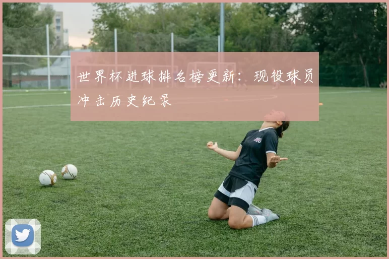 世界杯进球排名榜更新：现役球员冲击历史纪录